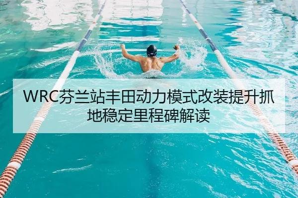 WRC芬兰站丰田动力模式改装提升抓地稳定里程碑解读